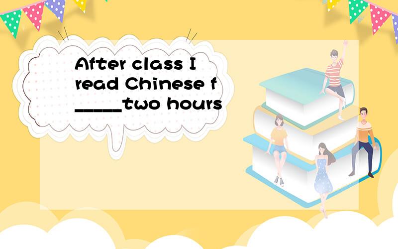 After class I read Chinese f_____two hours