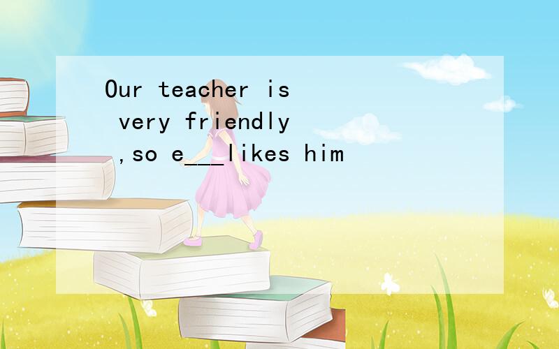 Our teacher is very friendly ,so e___likes him