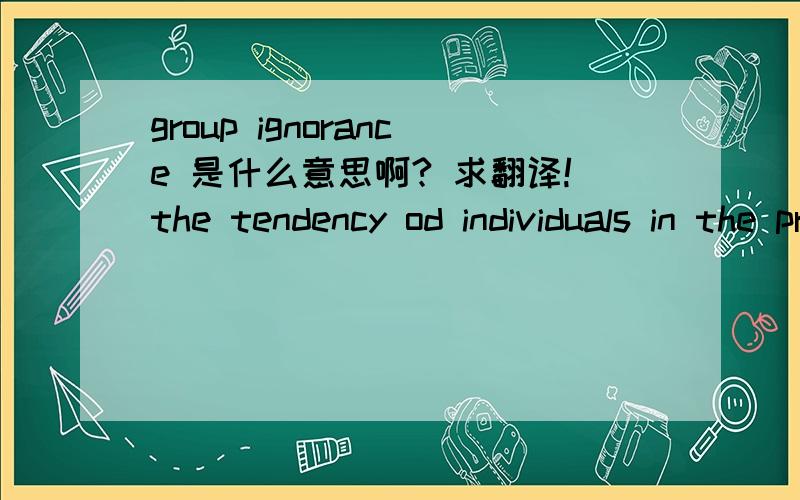 group ignorance 是什么意思啊? 求翻译!the tendency od individuals in the presence of others to interpret a situation as less dangerous than if he or she were facing it alone. 这是老师给的解释，但是 读不懂。。%>_