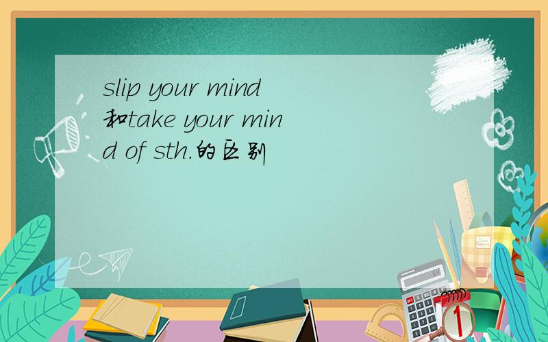 slip your mind和take your mind of sth.的区别