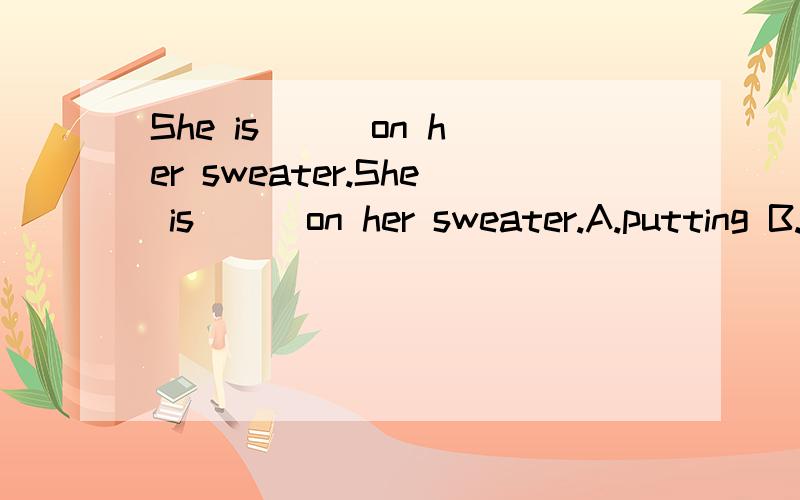 She is[ ] on her sweater.She is[ ] on her sweater.A.putting B.puting C.puts