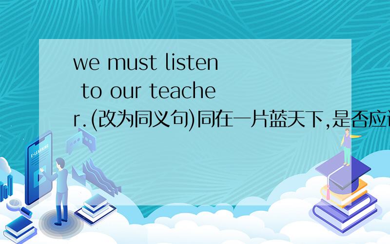 we must listen to our teacher.(改为同义句)同在一片蓝天下,是否应该互相帮忙呢?