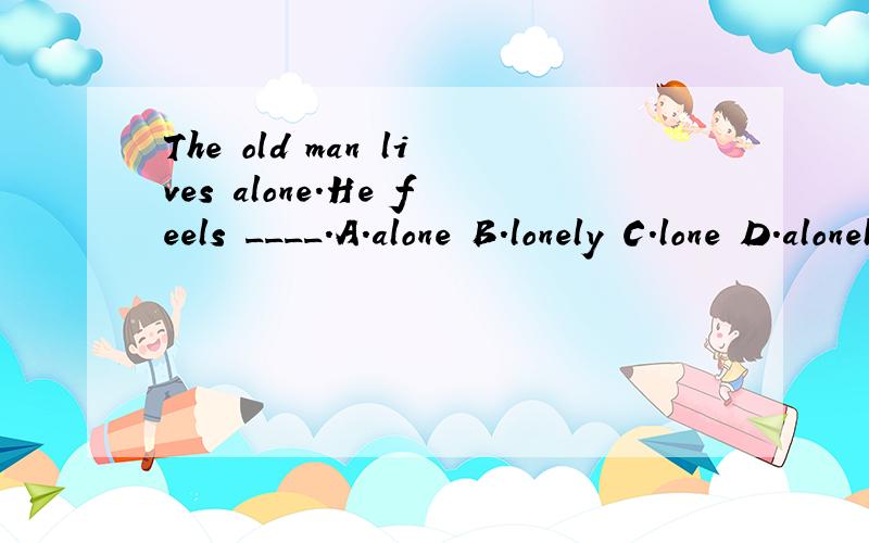 The old man lives alone.He feels ____.A.alone B.lonely C.lone D.alonely 应该选B,但是为什么?