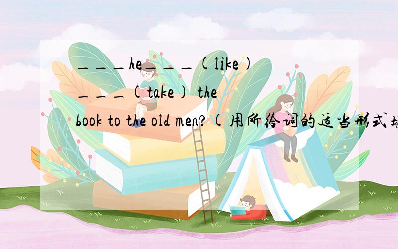 ___he___(like)___(take) the book to the old men?(用所给词的适当形式填空）