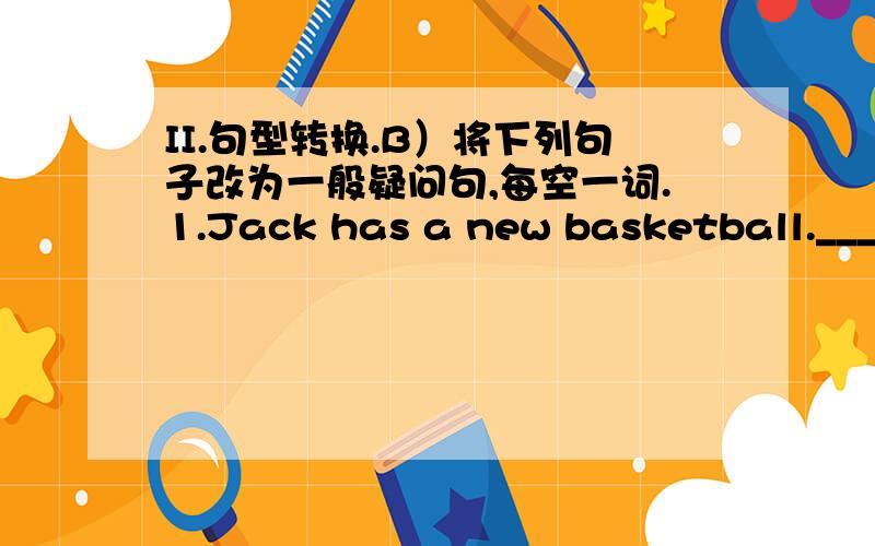 II.句型转换.B）将下列句子改为一般疑问句,每空一词.1.Jack has a new basketball._____ Jack ______a new basketball?2.I have a happy family._____ you ______ a happy family?3.They eat lots of healthy food every day._____ they _____lots