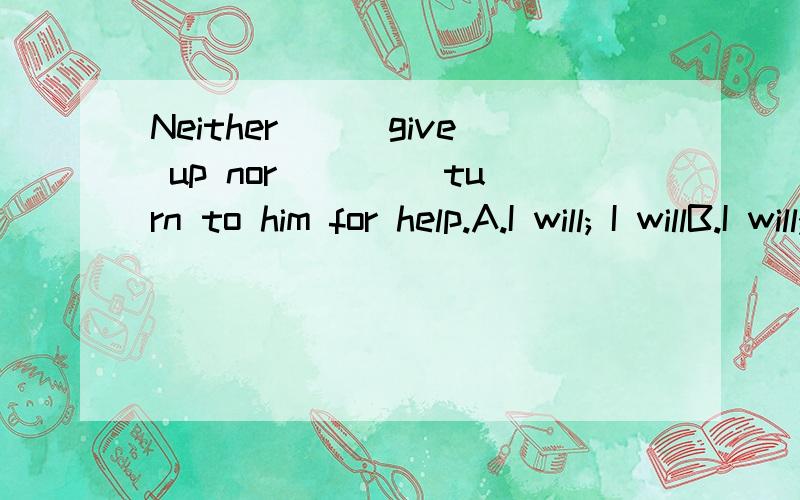 Neither___give up nor ____turn to him for help.A.I will; I willB.I will; will IC.will I; I willD.will I; will I