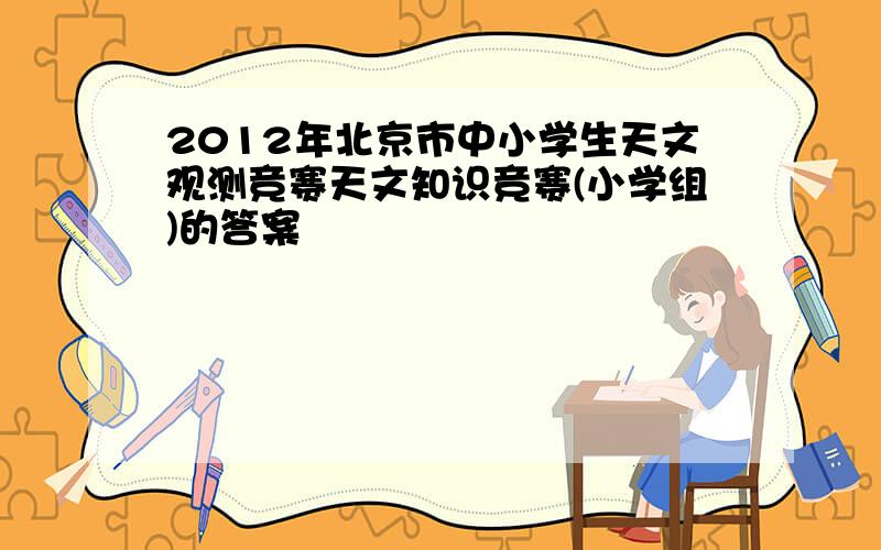 2012年北京市中小学生天文观测竞赛天文知识竞赛(小学组)的答案