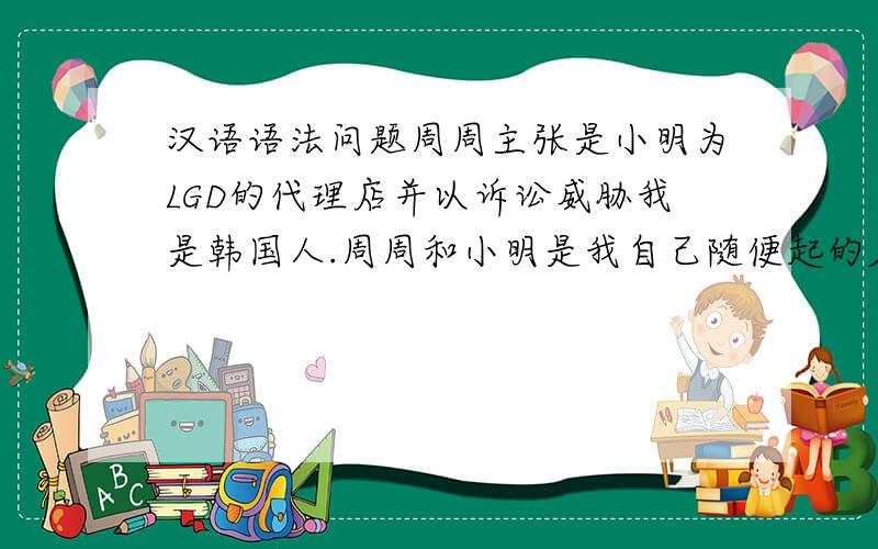 汉语语法问题周周主张是小明为LGD的代理店并以诉讼威胁我是韩国人.周周和小明是我自己随便起的名字,是我翻译的一段句子 请帮我看看这句话有什么语法上的错误么?