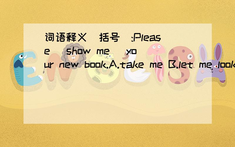 词语释义(括号):Please (show me) your new book.A.take me B.let me look C.give me
