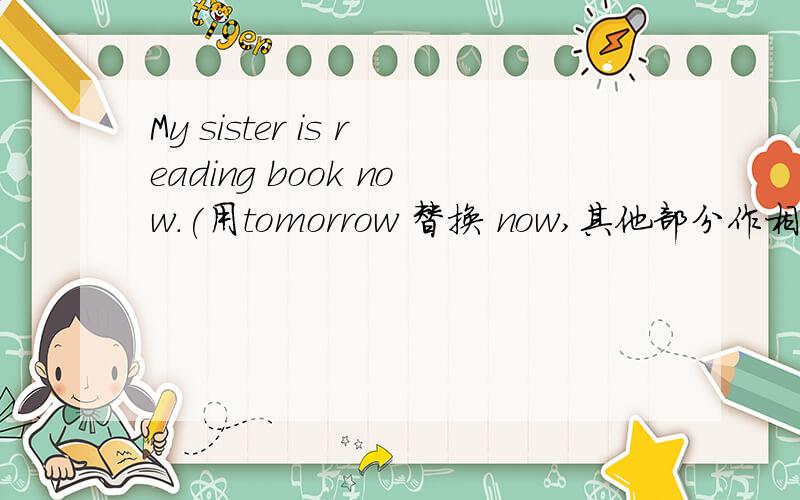 My sister is reading book now.(用tomorrow 替换 now,其他部分作相应的变化)