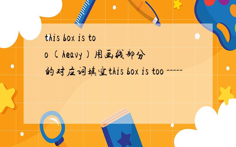 this box is too (heavy)用画线部分的对应词填空this box is too -----