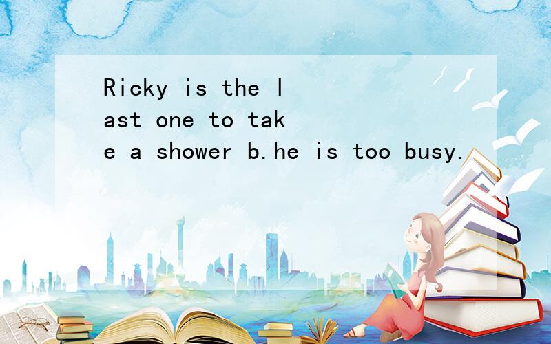 Ricky is the last one to take a shower b.he is too busy.