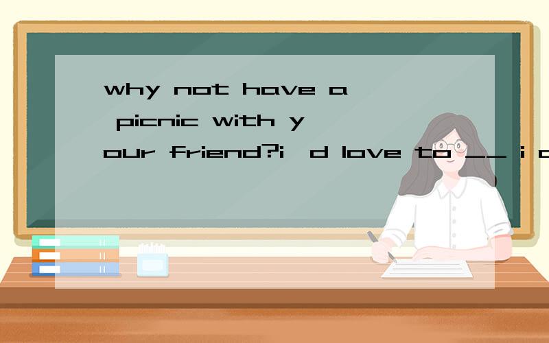 why not have a picnic with your friend?i'd love to __ i don't have any__.how about____ out for a picnic this sunday?can you come and help me maria?yes,___A that'ok B that's right C what's up?D pleaselet 's fly a kite this afternoon __________________