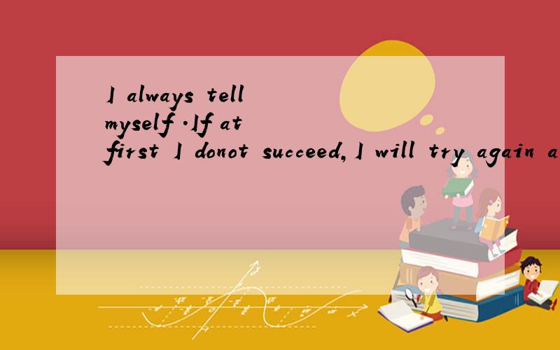 I always tell myself .If at first I donot succeed,I will try again and again