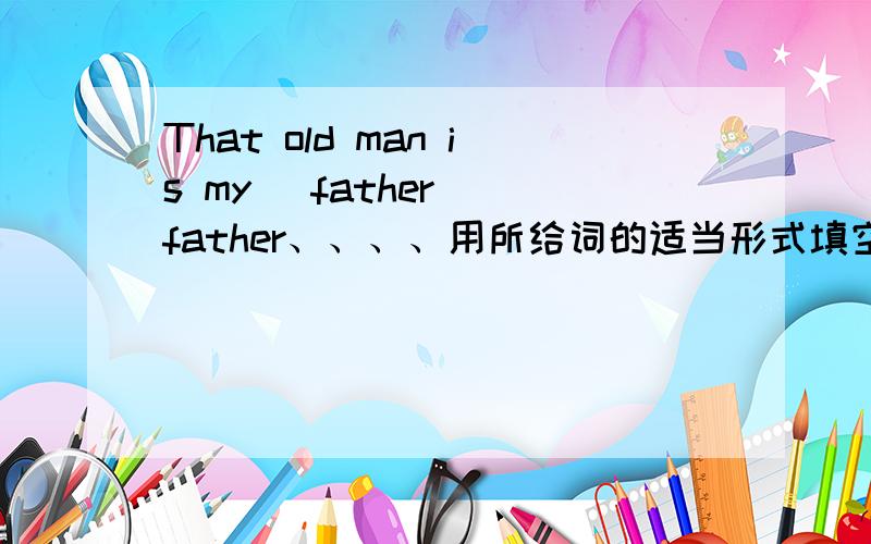 That old man is my (father )father、、、、用所给词的适当形式填空