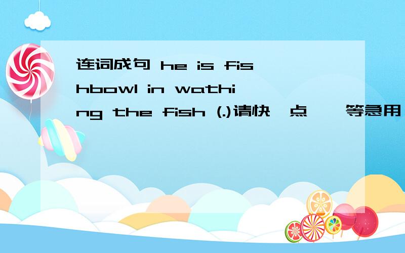 连词成句 he is fishbowl in wathing the fish (.)请快一点……等急用……谢了……