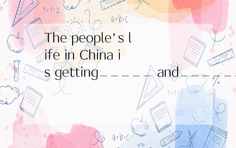 The people’s life in China is getting_____ and________(good).怎么填?最好今晚,明天要交.