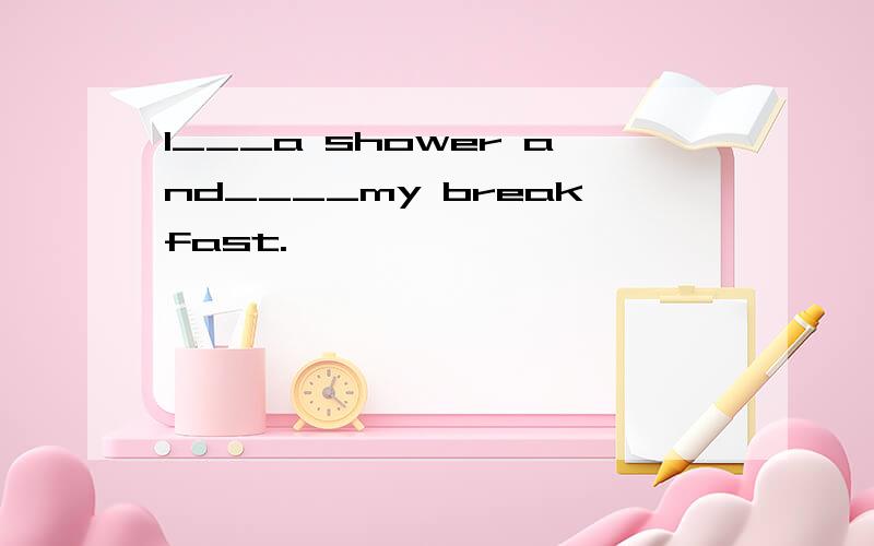 l___a shower and____my breakfast.