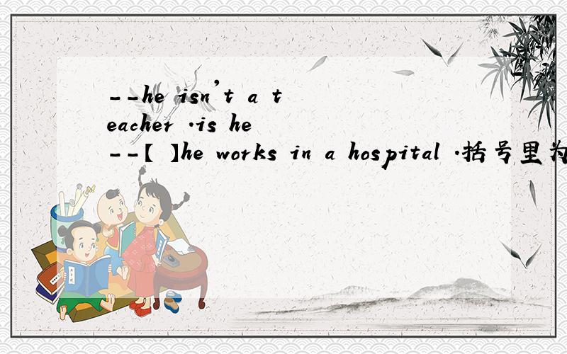 --he isn't a teacher .is he --【 】he works in a hospital .括号里为什么不填yes,he is ,而是no,he isn't.他不是老师啊,