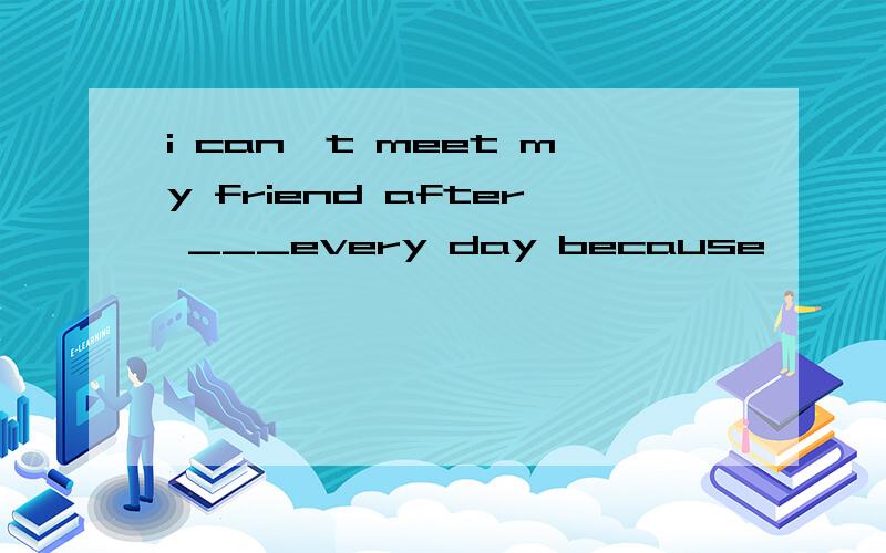 i can't meet my friend after ___every day because
