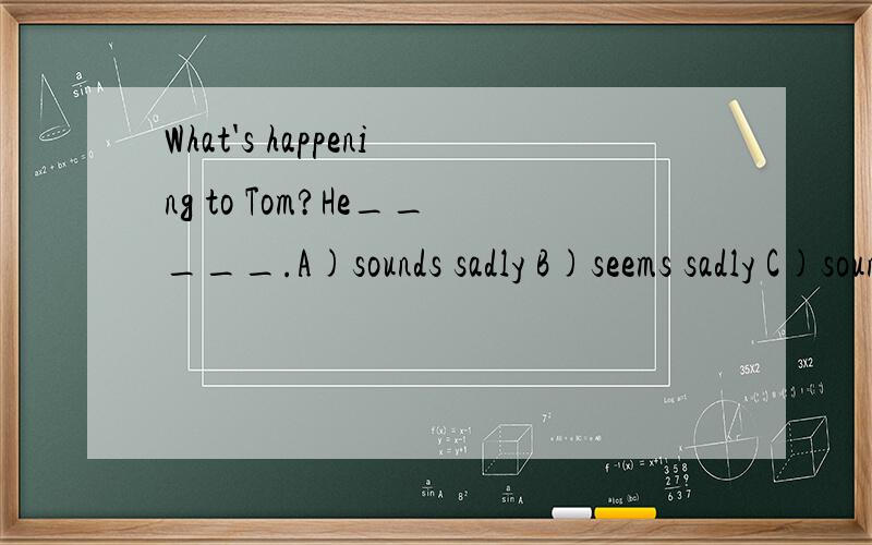 What's happening to Tom?He_____.A)sounds sadly B)seems sadly C)sounds sad D)seems sad
