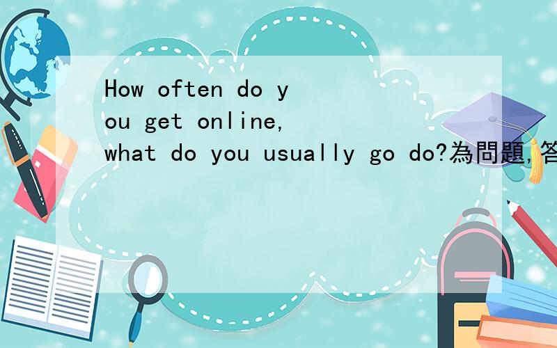 How often do you get online,what do you usually go do?為問題,答出你多久上一下網,及上網時多數會做什麼?約七至八十字.同仁們,謝謝各位幫忙.薄酬
