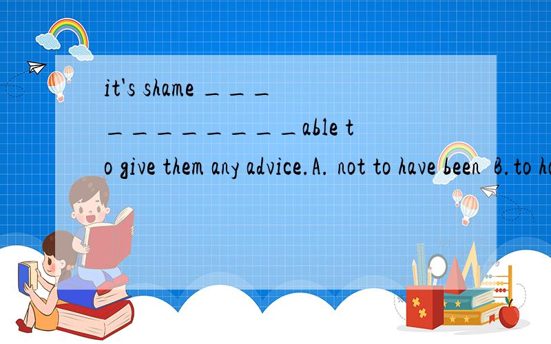 it's shame ___________able to give them any advice.A. not to have been  B.to have not been C.to have been not D.to not have been应该选什么,为什么呢~~