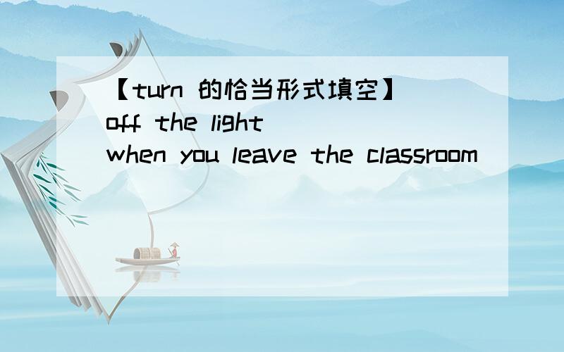 【turn 的恰当形式填空】off the light when you leave the classroom
