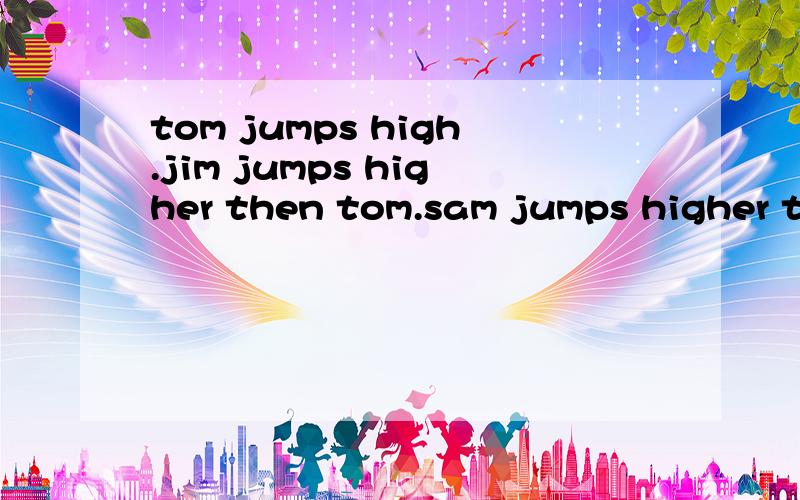 tom jumps high.jim jumps higher then tom.sam jumps higher than jim.(同义句）sam jumps ----- ----- the three