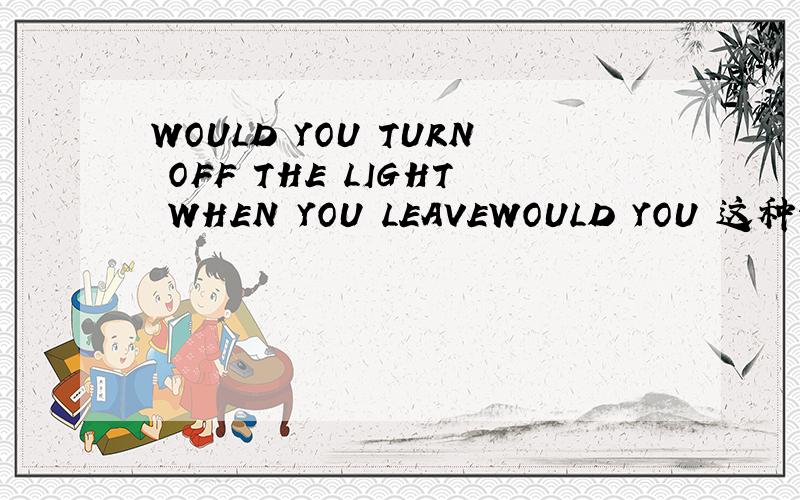 WOULD YOU TURN OFF THE LIGHT WHEN YOU LEAVEWOULD YOU 这种句型开头是什么意思