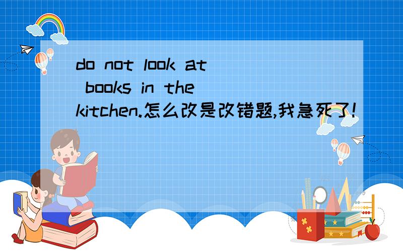 do not look at books in the kitchen.怎么改是改错题,我急死了!