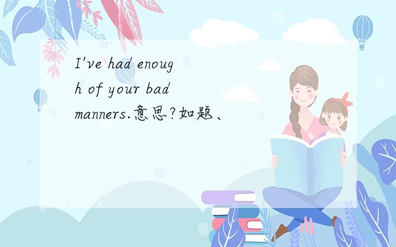 I've had enough of your bad manners.意思?如题、