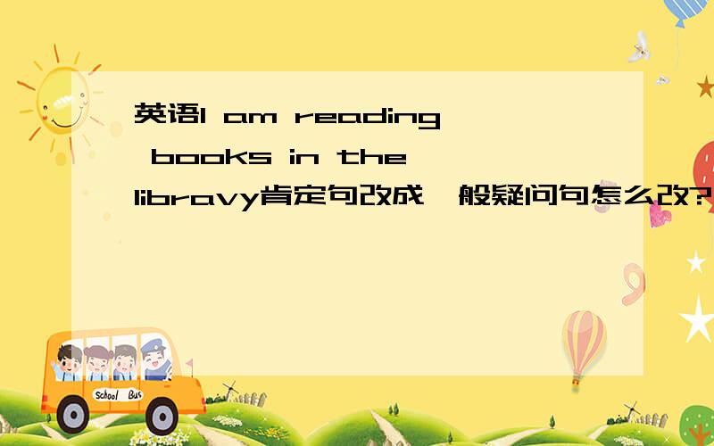 英语I am reading books in the libravy肯定句改成一般疑问句怎么改?