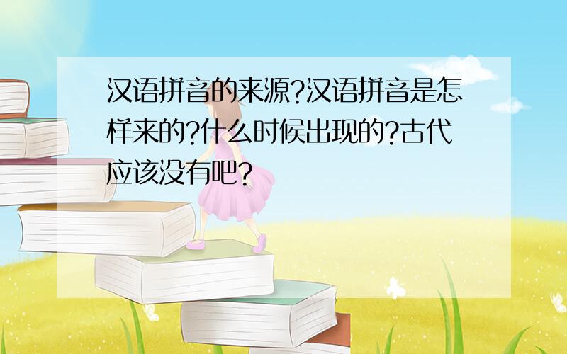 汉语拼音的来源?汉语拼音是怎样来的?什么时候出现的?古代应该没有吧?