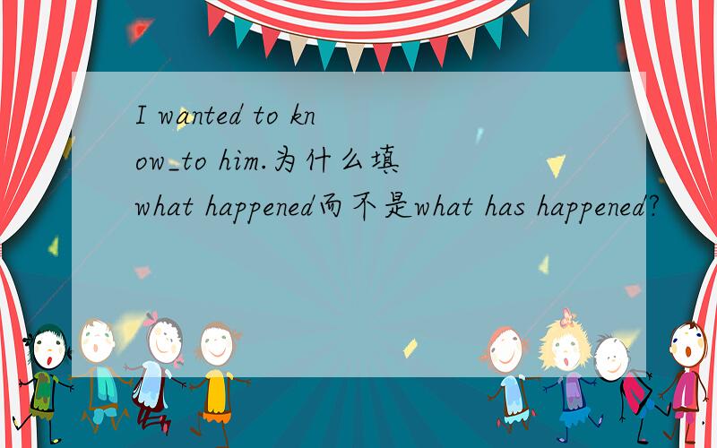 I wanted to know_to him.为什么填what happened而不是what has happened?