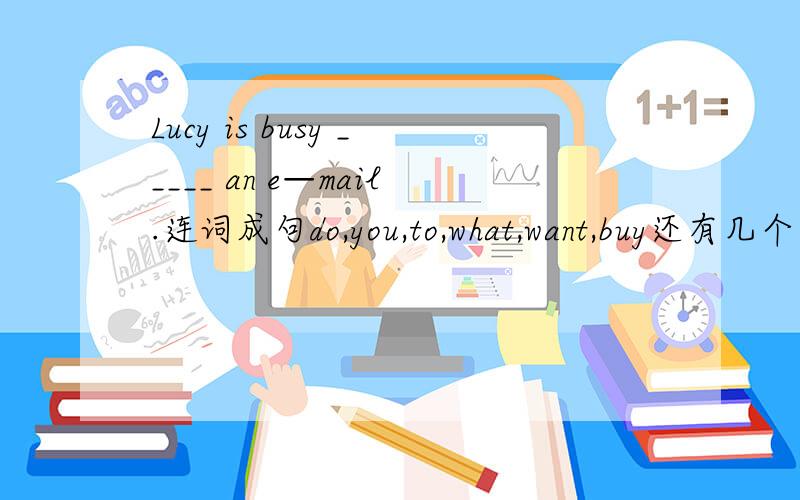 Lucy is busy _____ an e—mail.连词成句do,you,to,what,want,buy还有几个：1.We have a Sports Day next week对划线部分提问划线部分是：Sports Day ______ _____ you have next week?2.Today is Monday 对划线部分提问划线部分是