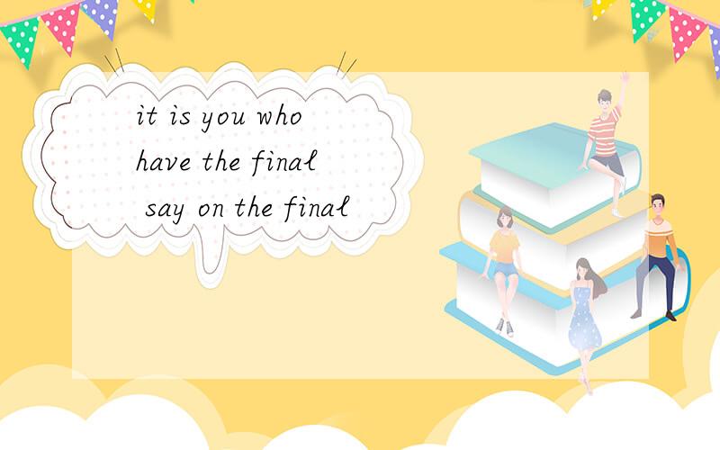 it is you who have the final say on the final