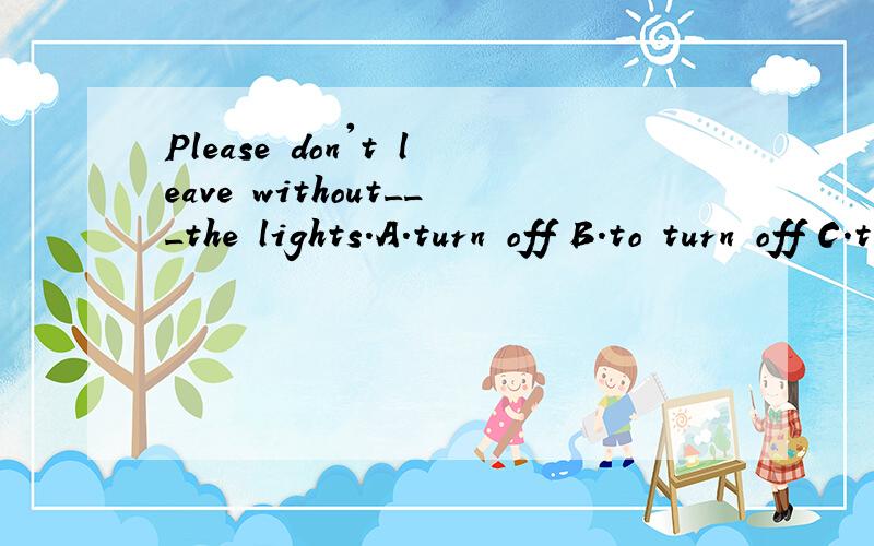 Please don't leave without___the lights.A.turn off B.to turn off C.turning off D.turn on
