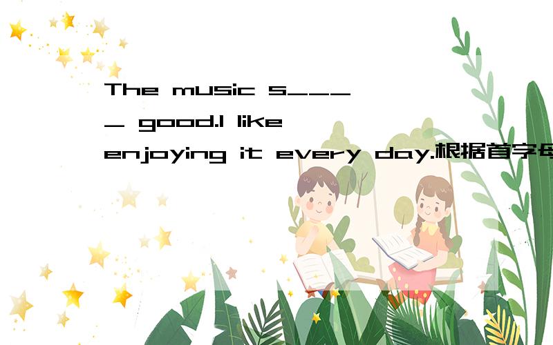 The music s____ good.I like enjoying it every day.根据首字母填单词 初一上半学期的
