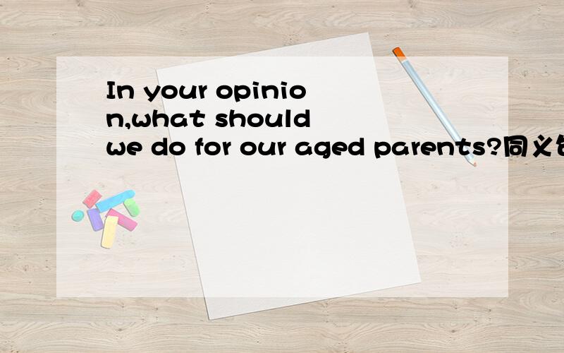 In your opinion,what should we do for our aged parents?同义句What__we should do for our aged parents?