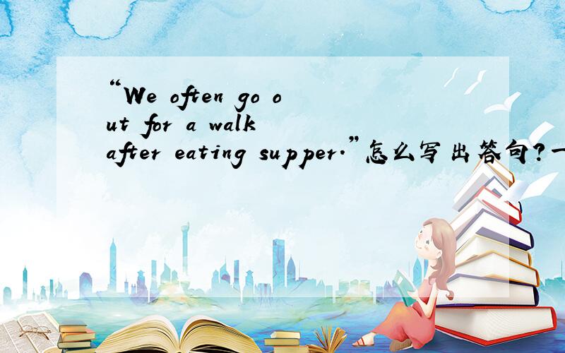 “We often go out for a walk after eating supper.”怎么写出答句?一小时内要!要偶看得懂搞错了，“We often go out for a walk after eating supper.”怎么写出问句？