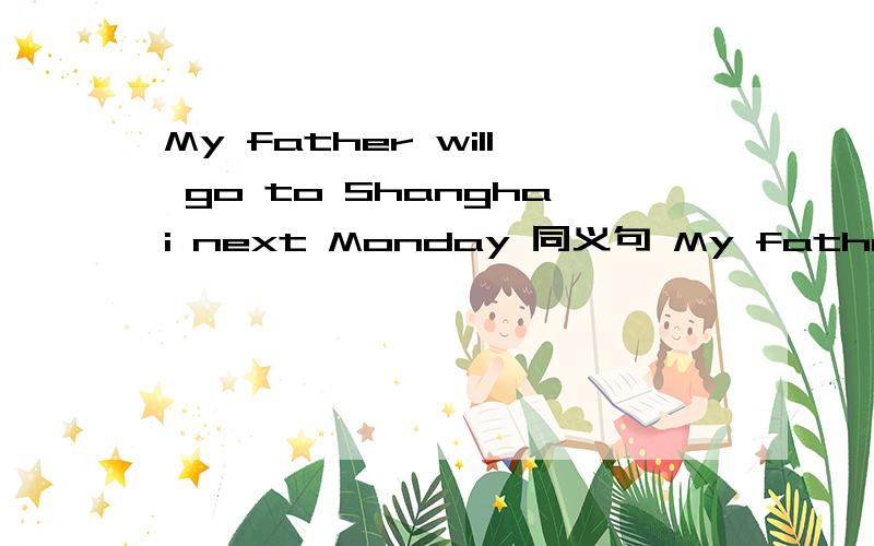 My father will go to Shanghai next Monday 同义句 My father __ __ __ Shangshai next Monday