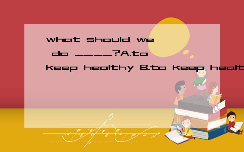 what should we do ____?A.to keep healthy B.to keep health C.keeping healthy D.keep health为什么呢