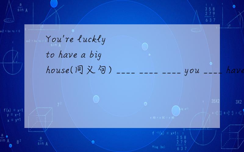 You're luckly to have a big house(同义句) ____ ____ ____ you ____ have a big house.There isn't anything on the table.(同义句)There ____ ____ on the table.