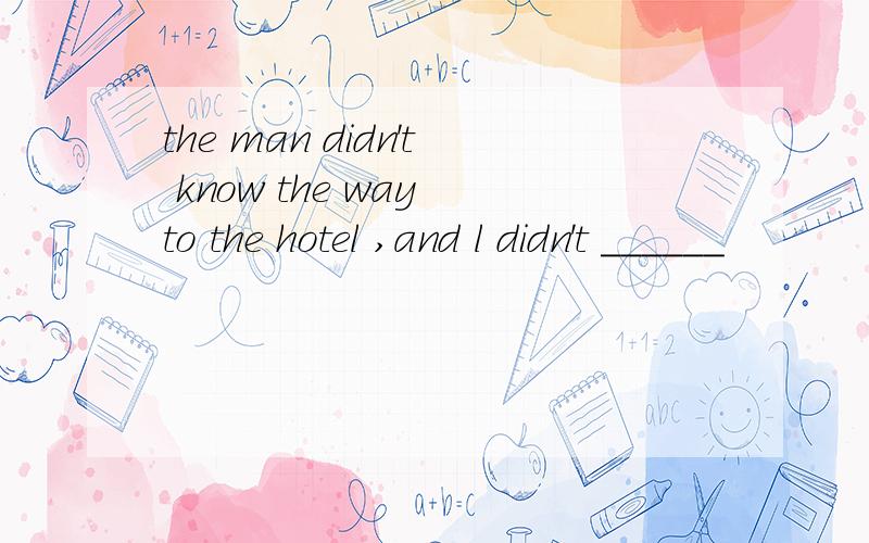 the man didn't know the way to the hotel ,and l didn't ______