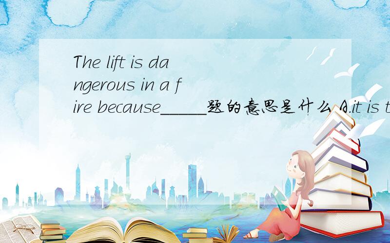The lift is dangerous in a fire because_____题的意思是什么 A.it is to small B.it may go wrong C.it may keep you inside D.both B and A 这些选项的意思是什么 正确答案是什么