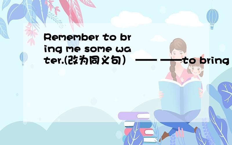 Remember to bring me some water.(改为同义句） —— ——to bring me some water.