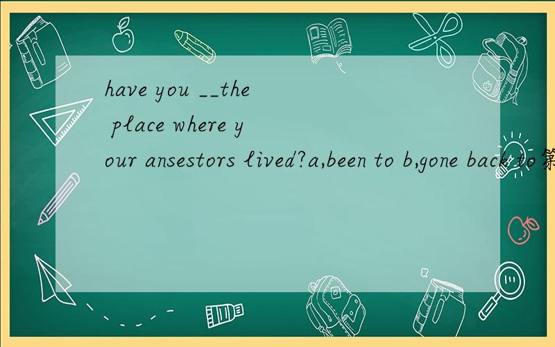 have you __the place where your ansestors lived?a,been to b,gone back to第一个可以,那第二个怎么不