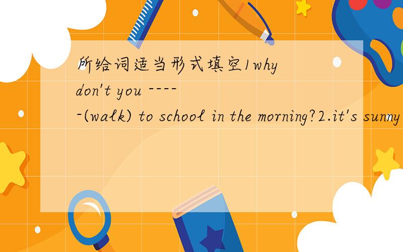 所给词适当形式填空1why don't you -----(walk) to school in the morning?2.it's sunny today .what about ---(run) in the park?3.would you like --(eat)some bread?4.---they---(watch) the cartoon last night?5.it ----(rain) tomorrow ,because it's wi