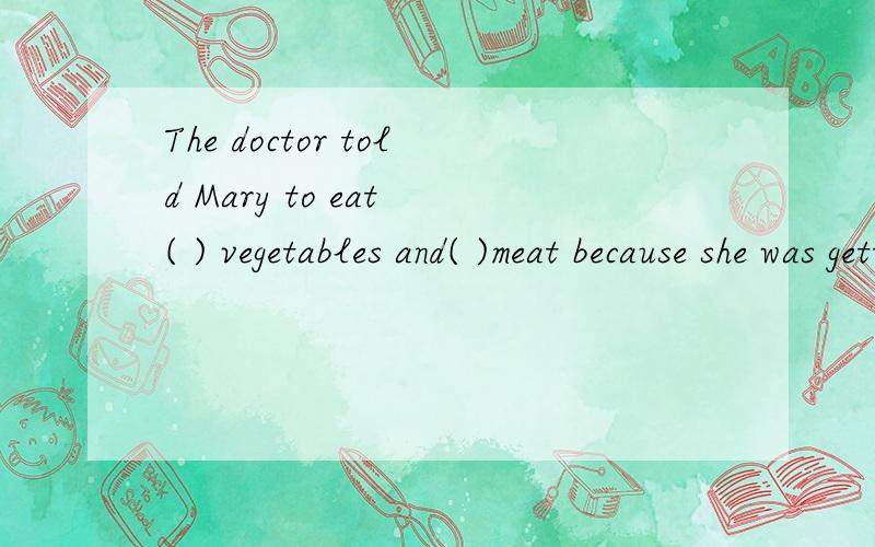 The doctor told Mary to eat ( ) vegetables and( )meat because she was getting fatter and fatter .A.much;little B.more;less C.many;few D.more;fewer